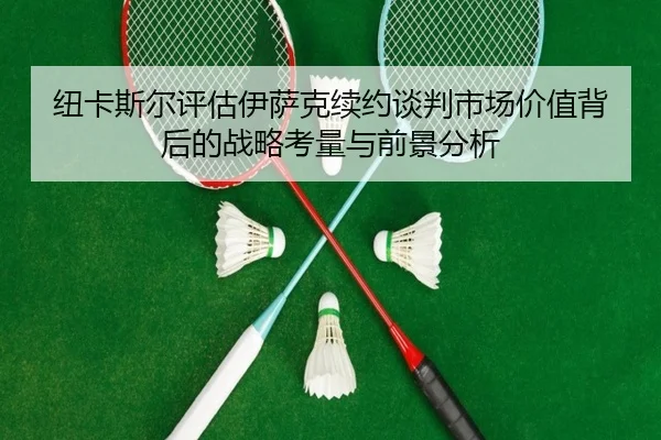 纽卡斯尔评估伊萨克续约谈判市场价值背后的战略考量与前景分析