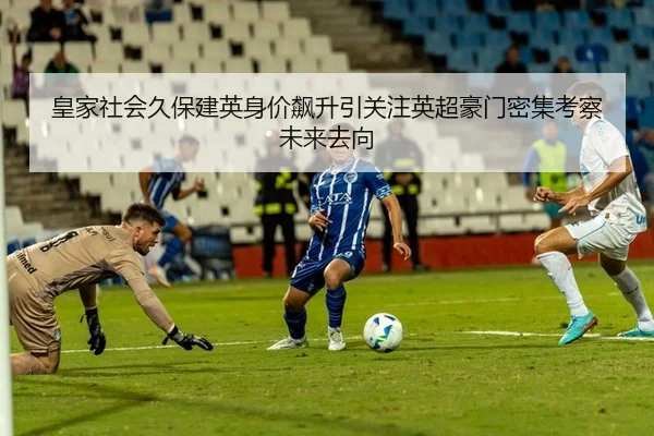 皇家社会久保建英身价飙升引关注英超豪门密集考察未来去向