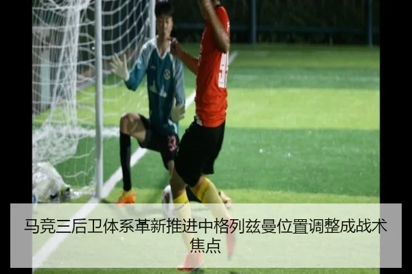 马竞三后卫体系革新推进中格列兹曼位置调整成战术焦点